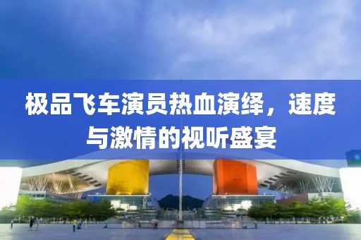 極品飛車演員熱血演繹，速度與激情的視聽盛宴
