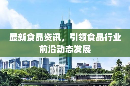 最新食品資訊，引領(lǐng)食品行業(yè)前沿動(dòng)態(tài)發(fā)展