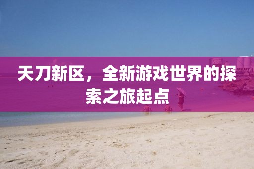天刀新區(qū)，全新游戲世界的探索之旅起點(diǎn)