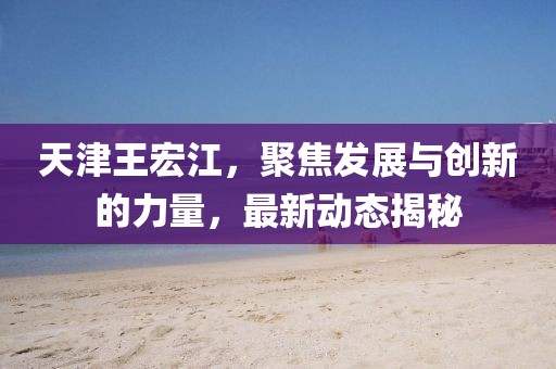 天津王宏江，聚焦發(fā)展與創(chuàng)新的力量，最新動(dòng)態(tài)揭秘
