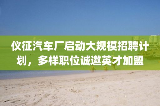 儀征汽車廠啟動(dòng)大規(guī)模招聘計(jì)劃，多樣職位誠(chéng)邀英才加盟