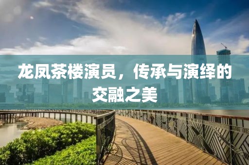 龍鳳茶樓演員，傳承與演繹的交融之美