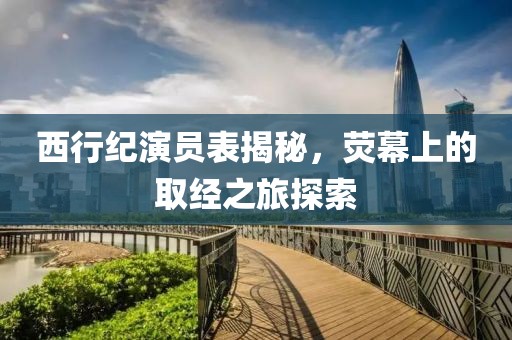 西行紀(jì)演員表揭秘，熒幕上的取經(jīng)之旅探索