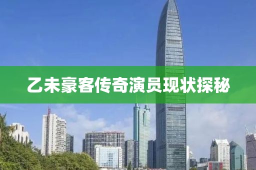 乙未豪客傳奇演員現(xiàn)狀探秘