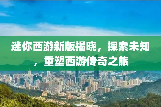 迷你西游新版揭曉，探索未知，重塑西游傳奇之旅