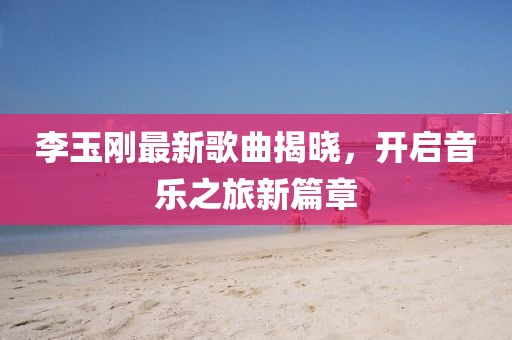 李玉剛最新歌曲揭曉，開啟音樂之旅新篇章