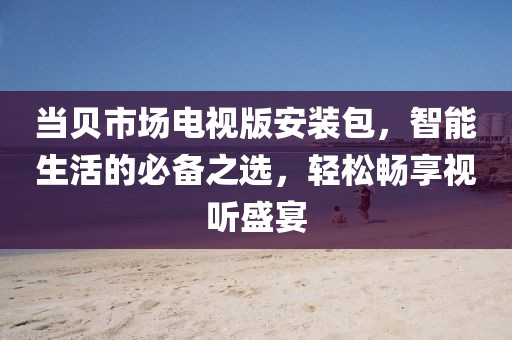 當貝市場電視版安裝包，智能生活的必備之選，輕松暢享視聽盛宴