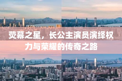 熒幕之星，長公主演員演繹權力與榮耀的傳奇之路