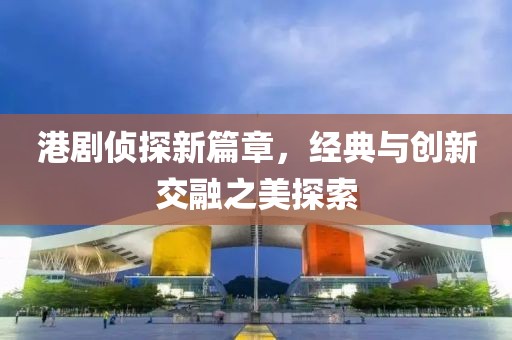 港劇偵探新篇章，經(jīng)典與創(chuàng)新交融之美探索