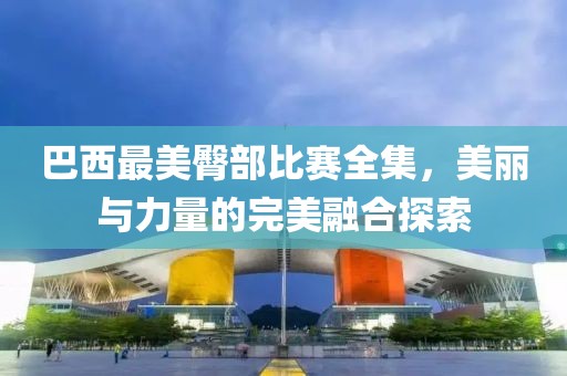 巴西最美臀部比賽全集，美麗與力量的完美融合探索