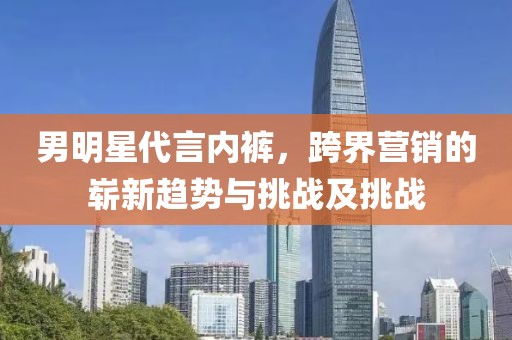 男明星代言內(nèi)褲，跨界營銷的嶄新趨勢與挑戰(zhàn)及挑戰(zhàn)