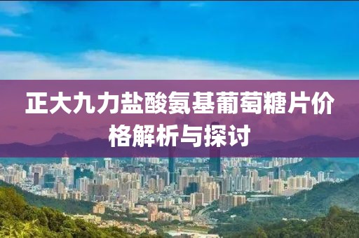 正大九力鹽酸氨基葡萄糖片價(jià)格解析與探討
