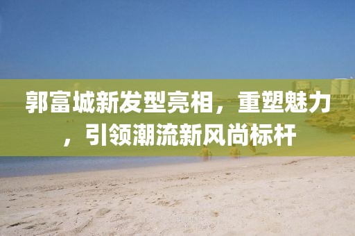 郭富城新發(fā)型亮相，重塑魅力，引領(lǐng)潮流新風(fēng)尚標(biāo)桿