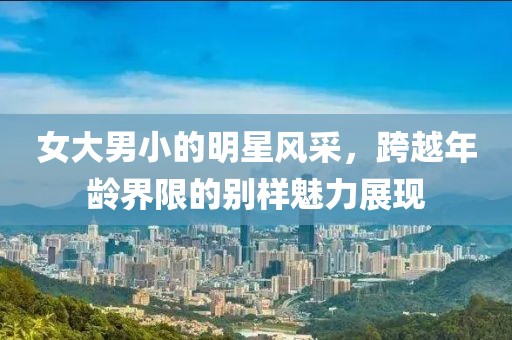 女大男小的明星風采，跨越年齡界限的別樣魅力展現(xiàn)