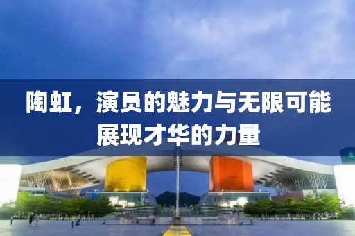 陶虹，演員的魅力與無限可能展現(xiàn)才華的力量