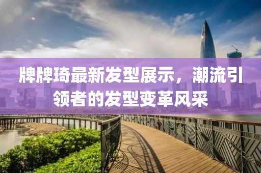 牌牌琦最新發(fā)型展示，潮流引領(lǐng)者的發(fā)型變革風(fēng)采