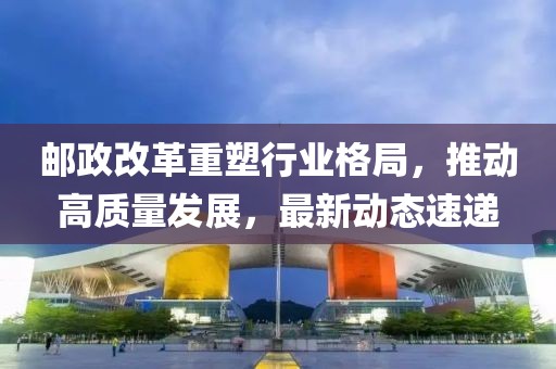 郵政改革重塑行業(yè)格局，推動高質(zhì)量發(fā)展，最新動態(tài)速遞