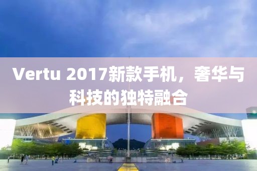 Vertu 2017新款手機(jī)，奢華與科技的獨(dú)特融合