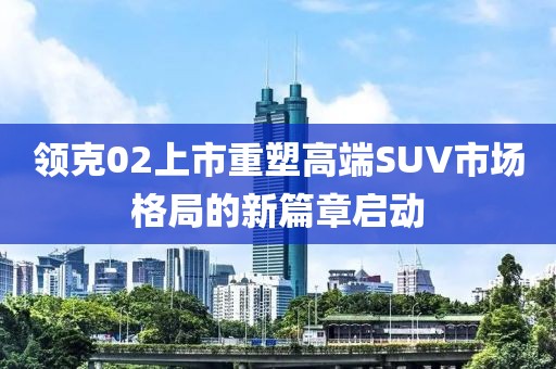 領(lǐng)克02上市重塑高端SUV市場格局的新篇章啟動