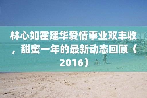 林心如霍建華愛情事業(yè)雙豐收，甜蜜一年的最新動態(tài)回顧（2016）