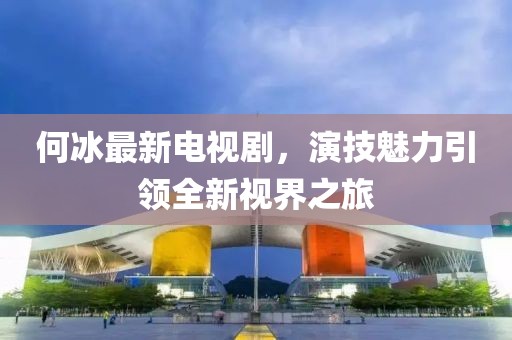 何冰最新電視劇，演技魅力引領(lǐng)全新視界之旅
