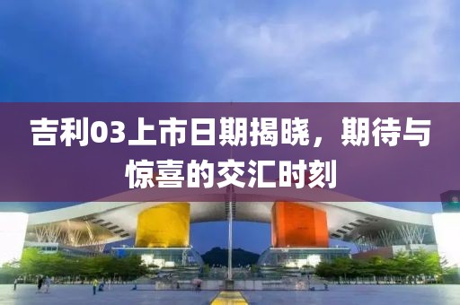 吉利03上市日期揭曉，期待與驚喜的交匯時(shí)刻