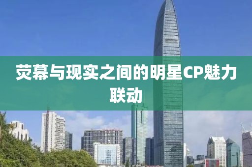 熒幕與現(xiàn)實(shí)之間的明星CP魅力聯(lián)動