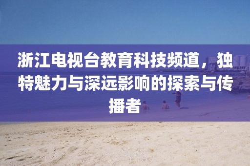 浙江電視臺教育科技頻道，獨特魅力與深遠影響的探索與傳播者