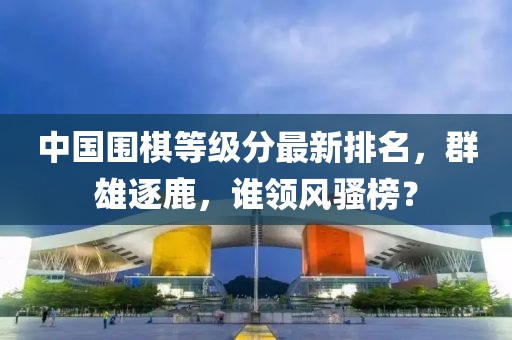 中國圍棋等級分最新排名，群雄逐鹿，誰領風騷榜？