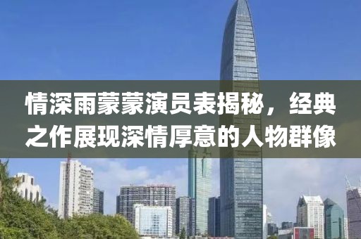 情深雨蒙蒙演員表揭秘，經(jīng)典之作展現(xiàn)深情厚意的人物群像