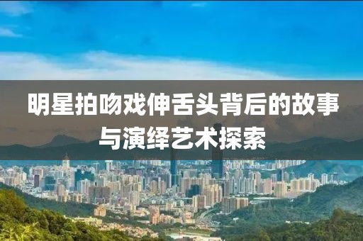 明星拍吻戲伸舌頭背后的故事與演繹藝術(shù)探索