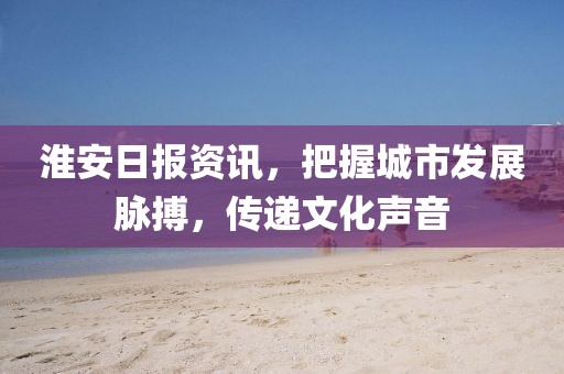 淮安日報資訊，把握城市發(fā)展脈搏，傳遞文化聲音