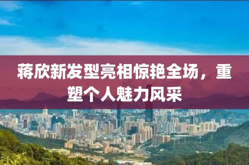 蔣欣新發(fā)型亮相驚艷全場，重塑個人魅力風(fēng)采