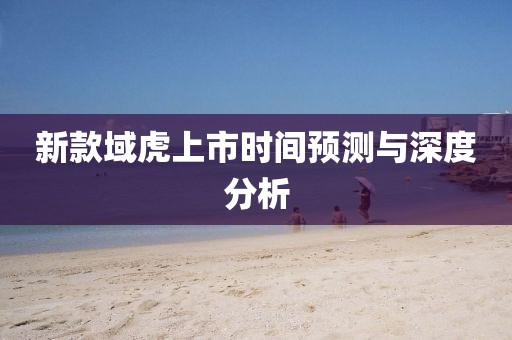 新款域虎上市時(shí)間預(yù)測(cè)與深度分析