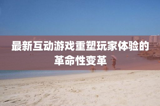 最新互動游戲重塑玩家體驗的革命性變革