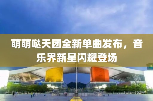 萌萌噠天團全新單曲發(fā)布，音樂界新星閃耀登場