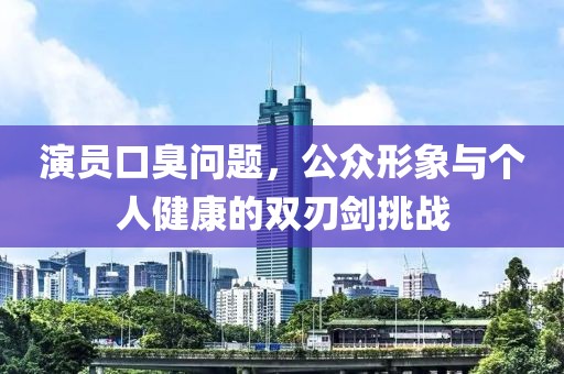 演員口臭問題，公眾形象與個人健康的雙刃劍挑戰(zhàn)