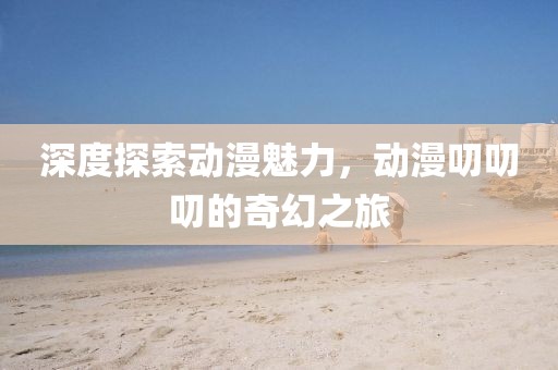深度探索動漫魅力，動漫叨叨叨的奇幻之旅