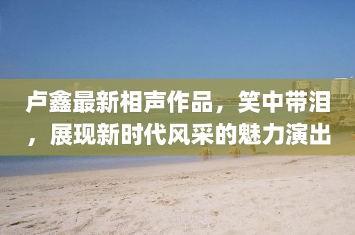 盧鑫最新相聲作品，笑中帶淚，展現(xiàn)新時(shí)代風(fēng)采的魅力演出