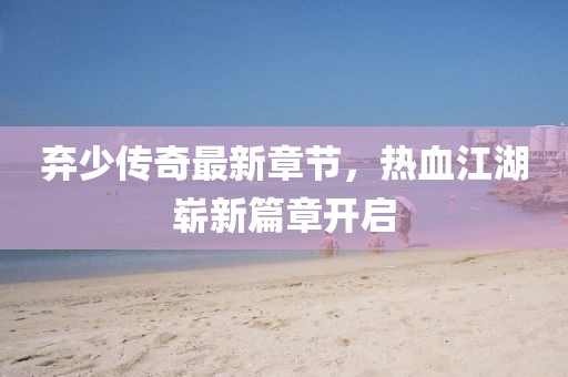 棄少傳奇最新章節(jié)，熱血江湖嶄新篇章開啟