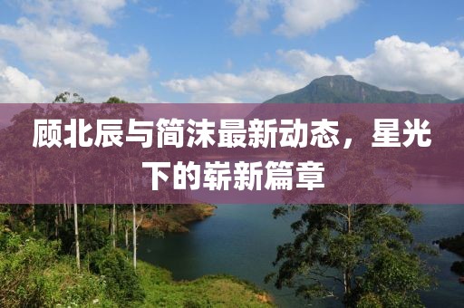 顧北辰與簡沫最新動態(tài)，星光下的嶄新篇章