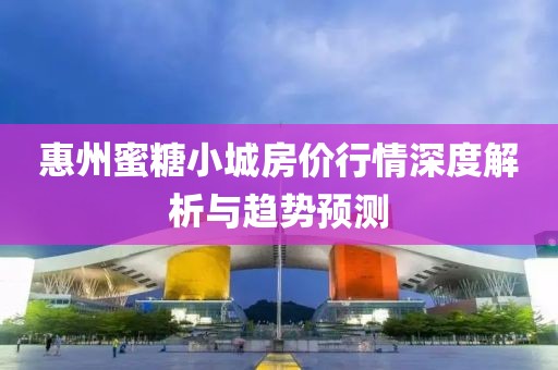 惠州蜜糖小城房價行情深度解析與趨勢預(yù)測