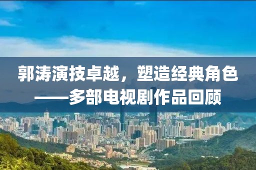 郭濤演技卓越，塑造經(jīng)典角色——多部電視劇作品回顧