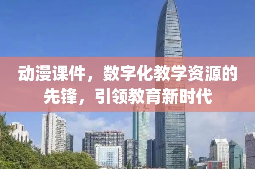 動漫課件，數(shù)字化教學資源的先鋒，引領教育新時代