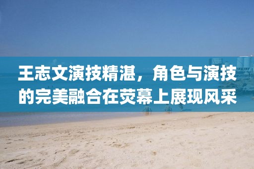 王志文演技精湛，角色與演技的完美融合在熒幕上展現(xiàn)風(fēng)采