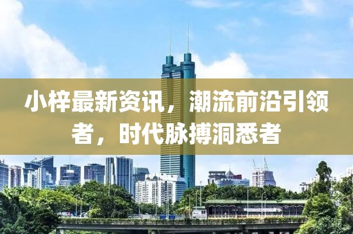 小梓最新資訊，潮流前沿引領(lǐng)者，時代脈搏洞悉者