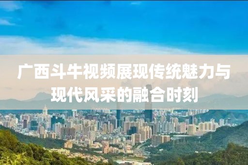 廣西斗牛視頻展現(xiàn)傳統(tǒng)魅力與現(xiàn)代風(fēng)采的融合時(shí)刻