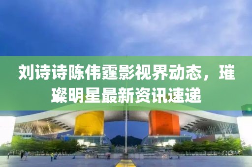 劉詩詩陳偉霆影視界動態(tài)，璀璨明星最新資訊速遞