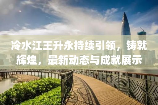 冷水江王升永持續(xù)引領(lǐng)，鑄就輝煌，最新動態(tài)與成就展示