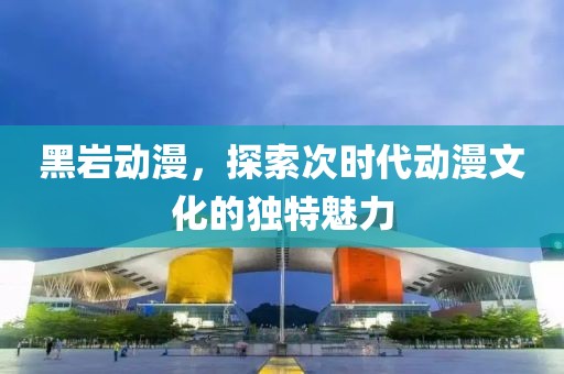 黑巖動漫，探索次時代動漫文化的獨特魅力